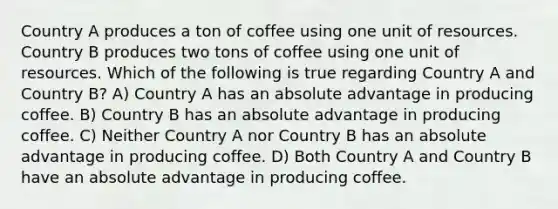 Country A produces a ton of coffee using one unit of resources. Country B produces two tons of coffee using one unit of resources. Which of the following is true regarding Country A and Country B? A) Country A has an absolute advantage in producing coffee. B) Country B has an absolute advantage in producing coffee. C) Neither Country A nor Country B has an absolute advantage in producing coffee. D) Both Country A and Country B have an absolute advantage in producing coffee.