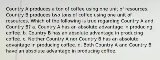 Country A produces a ton of coffee using one unit of resources. Country B produces two tons of coffee using one unit of resources. Which of the following is true regarding Country A and Country B? a. Country A has an absolute advantage in producing coffee. b. Country B has an absolute advantage in producing coffee. c. Neither Country A nor Country B has an absolute advantage in producing coffee. d. Both Country A and Country B have an absolute advantage in producing coffee.