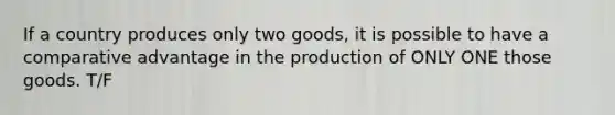 If a country produces only two goods, it is possible to have a comparative advantage in the production of ONLY ONE those goods. T/F