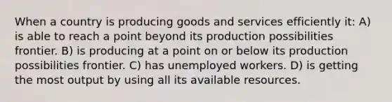 When a country is producing goods and services efficiently it: A) is able to reach a point beyond its production possibilities frontier. B) is producing at a point on or below its production possibilities frontier. C) has unemployed workers. D) is getting the most output by using all its available resources.