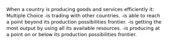 When a country is producing goods and services efficiently it: Multiple Choice -is trading with other countries. -is able to reach a point beyond its production possibilities frontier. -is getting the most output by using all its available resources. -is producing at a point on or below its production possibilities frontier.