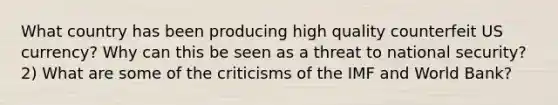 What country has been producing high quality counterfeit US currency? Why can this be seen as a threat to national security? 2) What are some of the criticisms of the IMF and World Bank?