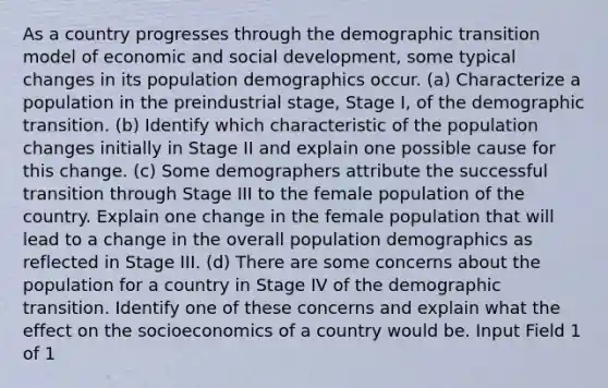 As a country progresses through the demographic transition model of economic and social development, some typical changes in its population demographics occur. (a) Characterize a population in the preindustrial stage, Stage I, of the demographic transition. (b) Identify which characteristic of the population changes initially in Stage II and explain one possible cause for this change. (c) Some demographers attribute the successful transition through Stage III to the female population of the country. Explain one change in the female population that will lead to a change in the overall population demographics as reflected in Stage III. (d) There are some concerns about the population for a country in Stage IV of the demographic transition. Identify one of these concerns and explain what the effect on the socioeconomics of a country would be. Input Field 1 of 1