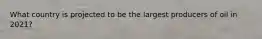 What country is projected to be the largest producers of oil in 2021?