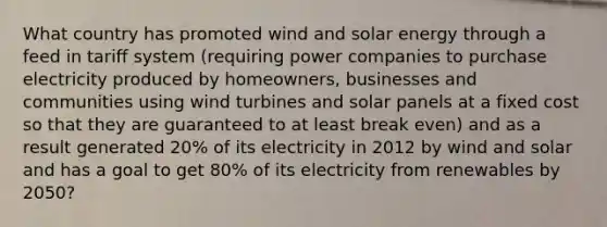 What country has promoted wind and solar energy through a feed in tariff system (requiring power companies to purchase electricity produced by homeowners, businesses and communities using wind turbines and solar panels at a fixed cost so that they are guaranteed to at least break even) and as a result generated 20% of its electricity in 2012 by wind and solar and has a goal to get 80% of its electricity from renewables by 2050?