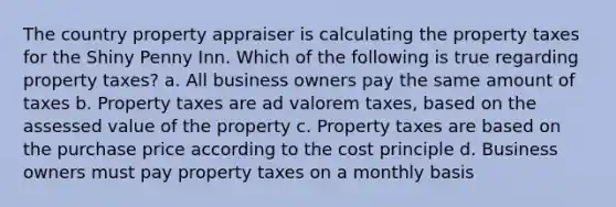 The country property appraiser is calculating the property taxes for the Shiny Penny Inn. Which of the following is true regarding property taxes? a. All business owners pay the same amount of taxes b. Property taxes are ad valorem taxes, based on the assessed value of the property c. Property taxes are based on the purchase price according to the cost principle d. Business owners must pay property taxes on a monthly basis