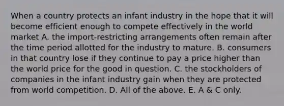 When a country protects an infant industry in the hope that it will become efficient enough to compete effectively in the world market A. the​ import-restricting arrangements often remain after the time period allotted for the industry to mature. B. consumers in that country lose if they continue to pay a price higher than the world price for the good in question. C. the stockholders of companies in the infant industry gain when they are protected from world competition. D. All of the above. E. A​ & C only.