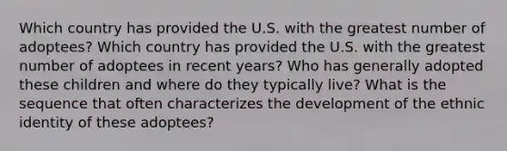 Which country has provided the U.S. with the greatest number of adoptees? Which country has provided the U.S. with the greatest number of adoptees in recent years? Who has generally adopted these children and where do they typically live? What is the sequence that often characterizes the development of the ethnic identity of these adoptees?