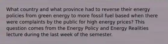 What country and what province had to reverse their energy policies from green energy to more fossil fuel based when there were complaints by the public for high energy prices? This question comes from the Energy Policy and Energy Realities lecture during the last week of the semester.