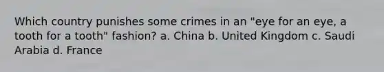 Which country punishes some crimes in an "eye for an eye, a tooth for a tooth" fashion? a. China b. United Kingdom c. Saudi Arabia d. France