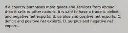 If a country purchases more goods and services from abroad than it sells to other nations, it is said to have a trade A. deficit and negative net exports. B. surplus and positive net exports. C. deficit and positive net exports. D. surplus and negative net exports.