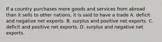 If a country purchases more goods and services from abroad than it sells to other nations, it is said to have a trade A. deficit and negative net exports. B. surplus and positive net exports. C. deficit and positive net exports. D. surplus and negative net exports.