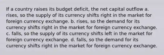 If a country raises its budget deficit, the net capital outflow a. rises, so the supply of its currency shifts right in the market for foreign currency exchange. b. rises, so the demand for its currency shifts right in the market for foreign currency exchange. c. falls, so the supply of its currency shifts left in the market for foreign currency exchange. d. falls, so the demand for its currency shifts right in the market for foreign currency exchange.