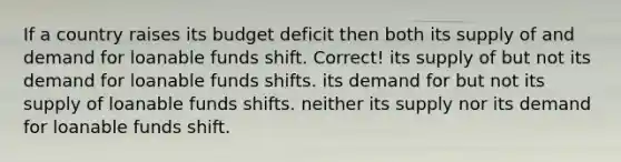 If a country raises its budget deficit then both its supply of and demand for loanable funds shift. Correct! its supply of but not its demand for loanable funds shifts. its demand for but not its supply of loanable funds shifts. neither its supply nor its demand for loanable funds shift.