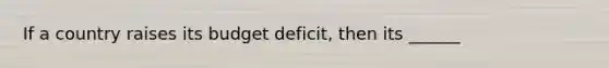 If a country raises its budget deficit, then its ______