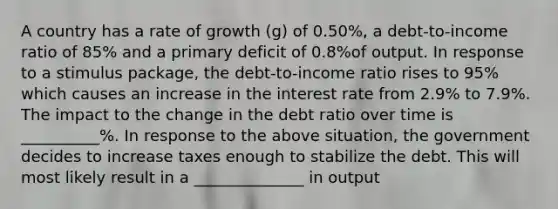 A country has a rate of growth ​(g​) of 0.50​%, a​ debt-to-income ratio of 85​% and a primary deficit of 0.8​%of output. In response to a stimulus​ package, the​ debt-to-income ratio rises to 95​% which causes an increase in the interest rate from 2.9​% to 7.9​%. The impact to the change in the debt ratio over time is __________%. In response to the above​ situation, the government decides to increase taxes enough to stabilize the debt. This will most likely result in a ______________ in output