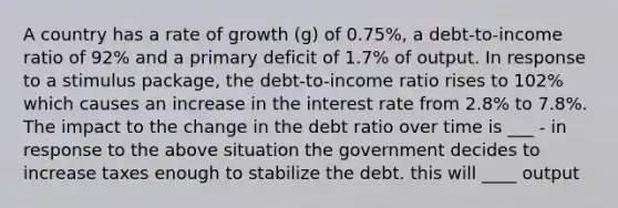 A country has a rate of growth ​(g​) of 0.75%, a​ debt-to-income ratio of 92% and a primary deficit of 1.7% of output. In response to a stimulus​ package, the​ debt-to-income ratio rises to 102​% which causes an increase in the interest rate from 2.8​% to 7.8​%. The impact to the change in the debt ratio over time is ___ - in response to the above situation the government decides to increase taxes enough to stabilize the debt. this will ____ output