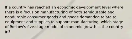 If a country has reached an economic development level where there is a focus on manufacturing of both semidurable and nondurable consumer goods and goods demanded relate to equipment and supplies to support manufacturing, which stage of Rostow's five-stage model of economic growth is the country in?