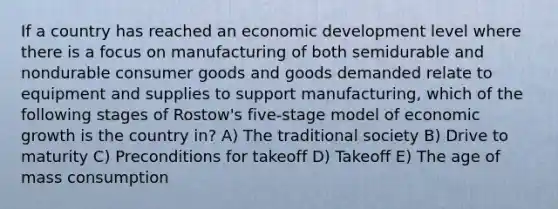 If a country has reached an economic development level where there is a focus on manufacturing of both semidurable and nondurable consumer goods and goods demanded relate to equipment and supplies to support manufacturing, which of the following stages of Rostow's five-stage model of economic growth is the country in? A) The traditional society B) Drive to maturity C) Preconditions for takeoff D) Takeoff E) The age of mass consumption