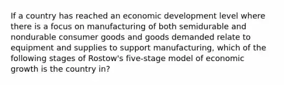 If a country has reached an economic development level where there is a focus on manufacturing of both semidurable and nondurable consumer goods and goods demanded relate to equipment and supplies to support manufacturing, which of the following stages of Rostow's five-stage model of economic growth is the country in?