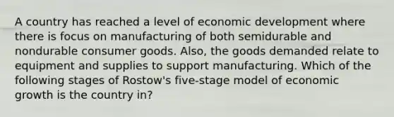 A country has reached a level of economic development where there is focus on manufacturing of both semidurable and nondurable consumer goods. Also, the goods demanded relate to equipment and supplies to support manufacturing. Which of the following stages of Rostow's five-stage model of economic growth is the country in?