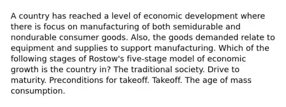 A country has reached a level of economic development where there is focus on manufacturing of both semidurable and nondurable consumer goods. Also, the goods demanded relate to equipment and supplies to support manufacturing. Which of the following stages of Rostow's five-stage model of economic growth is the country in? The traditional society. Drive to maturity. Preconditions for takeoff. Takeoff. The age of mass consumption.