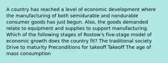 A country has reached a level of economic development where the manufacturing of both semidurable and nondurable consumer goods has just begun. Also, the goods demanded relate to equipment and supplies to support manufacturing. Which of the following stages of Rostow's five-stage model of economic growth does the country fit? The traditional society Drive to maturity Preconditions for takeoff Takeoff The age of mass consumption