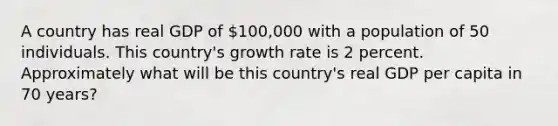 A country has real GDP of 100,000 with a population of 50 individuals. This country's growth rate is 2 percent. Approximately what will be this country's real GDP per capita in 70 years?