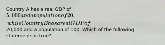 Country A has a real GDP of 5,000 and a population of 20, while Country B has a real GDP of20,000 and a population of 100. Which of the following statements is true?