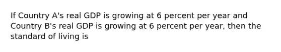 If Country A's real GDP is growing at 6 percent per year and Country B's real GDP is growing at 6 percent per year, then the standard of living is