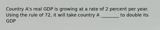 Country A's real GDP is growing at a rate of 2 percent per year. Using the rule of 72, it will take country A ________ to double its GDP