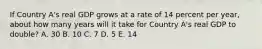 If Country A's real GDP grows at a rate of 14 percent per year, about how many years will it take for Country A's real GDP to double? A. 30 B. 10 C. 7 D. 5 E. 14