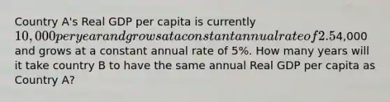 Country A's Real GDP per capita is currently 10,000 per year and grows at a constant annual rate of 2.5%. Country B's Real GDP per capita is currently4,000 and grows at a constant annual rate of 5%. How many years will it take country B to have the same annual Real GDP per capita as Country A?