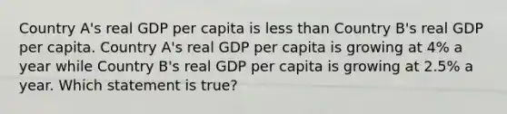 Country A's real GDP per capita is less than Country B's real GDP per capita. Country A's real GDP per capita is growing at 4% a year while Country B's real GDP per capita is growing at 2.5% a year. Which statement is true?