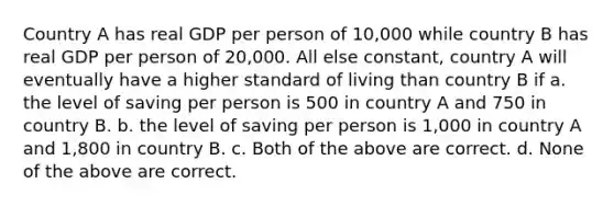 Country A has real GDP per person of 10,000 while country B has real GDP per person of 20,000. All else constant, country A will eventually have a higher standard of living than country B if a. the level of saving per person is 500 in country A and 750 in country B. b. the level of saving per person is 1,000 in country A and 1,800 in country B. c. Both of the above are correct. d. None of the above are correct.