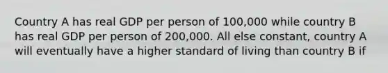 Country A has real GDP per person of 100,000 while country B has real GDP per person of 200,000. All else constant, country A will eventually have a higher standard of living than country B if