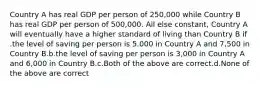 Country A has real GDP per person of 250,000 while Country B has real GDP per person of 500,000. All else constant, Country A will eventually have a higher standard of living than Country B if .the level of saving per person is 5.000 in Country A and 7,500 in Country B.b.the level of saving per person is 3,000 in Country A and 6,000 in Country B.c.Both of the above are correct.d.None of the above are correct