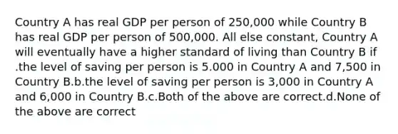 Country A has real GDP per person of 250,000 while Country B has real GDP per person of 500,000. All else constant, Country A will eventually have a higher standard of living than Country B if .the level of saving per person is 5.000 in Country A and 7,500 in Country B.b.the level of saving per person is 3,000 in Country A and 6,000 in Country B.c.Both of the above are correct.d.None of the above are correct