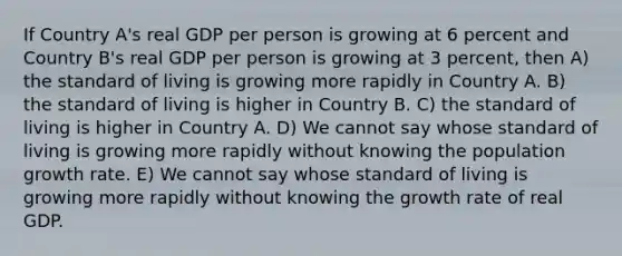 If Country A's real GDP per person is growing at 6 percent and Country B's real GDP per person is growing at 3 percent, then A) the standard of living is growing more rapidly in Country A. B) the standard of living is higher in Country B. C) the standard of living is higher in Country A. D) We cannot say whose standard of living is growing more rapidly without knowing the population growth rate. E) We cannot say whose standard of living is growing more rapidly without knowing the growth rate of real GDP.