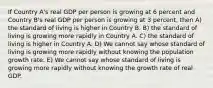 If Country A's real GDP per person is growing at 6 percent and Country B's real GDP per person is growing at 3 percent, then A) the standard of living is higher in Country B. B) the standard of living is growing more rapidly in Country A. C) the standard of living is higher in Country A. D) We cannot say whose standard of living is growing more rapidly without knowing the population growth rate. E) We cannot say whose standard of living is growing more rapidly without knowing the growth rate of real GDP.