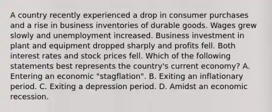 A country recently experienced a drop in consumer purchases and a rise in business inventories of durable goods. Wages grew slowly and unemployment increased. Business investment in plant and equipment dropped sharply and profits fell. Both interest rates and stock prices fell. Which of the following statements best represents the country's current economy? A. Entering an economic "stagflation". B. Exiting an inflationary period. C. Exiting a depression period. D. Amidst an economic recession.