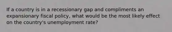 If a country is in a recessionary gap and compliments an expansionary <a href='https://www.questionai.com/knowledge/kPTgdbKdvz-fiscal-policy' class='anchor-knowledge'>fiscal policy</a>, what would be the most likely effect on the country's <a href='https://www.questionai.com/knowledge/kh7PJ5HsOk-unemployment-rate' class='anchor-knowledge'>unemployment rate</a>?