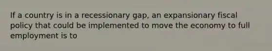 If a country is in a recessionary gap, an expansionary fiscal policy that could be implemented to move the economy to full employment is to