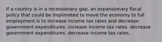 If a country is in a recessionary gap, an expansionary fiscal policy that could be implimeted to move the economy to full employment is to increase income tax rates and decrease government expenditures. increase income tax rates. decrease government expenditures. decrease income tax rates.