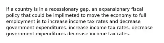 If a country is in a recessionary gap, an expansionary <a href='https://www.questionai.com/knowledge/kPTgdbKdvz-fiscal-policy' class='anchor-knowledge'>fiscal policy</a> that could be implimeted to move the economy to full employment is to increase income tax rates and decrease government expenditures. increase income tax rates. decrease government expenditures decrease income tax rates.