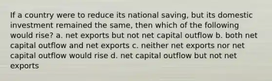 If a country were to reduce its national saving, but its domestic investment remained the same, then which of the following would rise? a. net exports but not net capital outflow b. both net capital outflow and net exports c. neither net exports nor net capital outflow would rise d. net capital outflow but not net exports