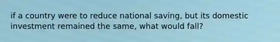 if a country were to reduce national saving, but its domestic investment remained the same, what would fall?