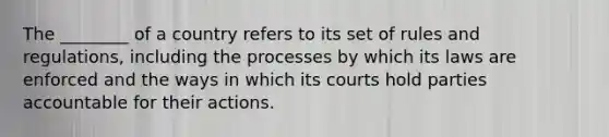 The​ ________ of a country refers to its set of rules and​ regulations, including the processes by which its laws are enforced and the ways in which its courts hold parties accountable for their actions.