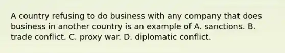 A country refusing to do business with any company that does business in another country is an example of A. sanctions. B. trade conflict. C. proxy war. D. diplomatic conflict.