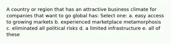 A country or region that has an attractive business climate for companies that want to go global has: Select one: a. easy access to growing markets b. experienced marketplace metamorphosis c. eliminated all political risks d. a limited infrastructure e. all of these